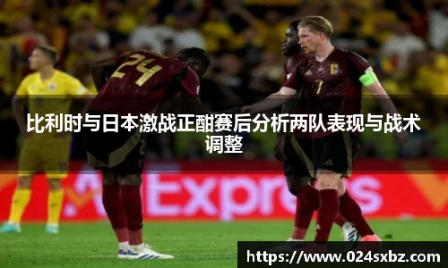 比利时与日本激战正酣赛后分析两队表现与战术调整
